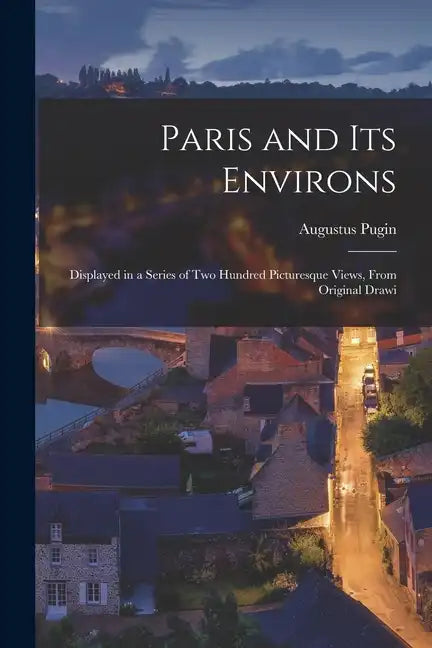Paris and its Environs: Displayed in a Series of two Hundred Picturesque Views, From Original Drawi - Paperback
