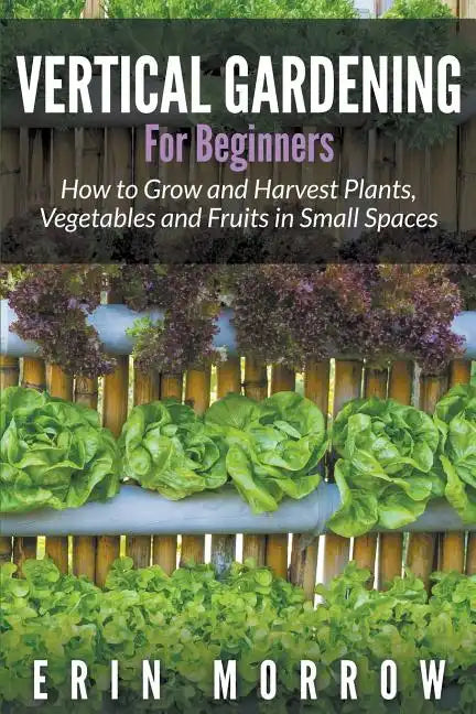 Vertical Gardening For Beginners: How to Grow and Harvest Plants, Vegetables and Fruits in Small Spaces - Paperback