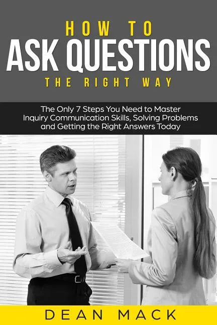 How to Ask Questions: The Right Way - The Only 7 Steps You Need to Master Inquiry Communication Skills, Solving Problems and Getting the Rig - Paperback