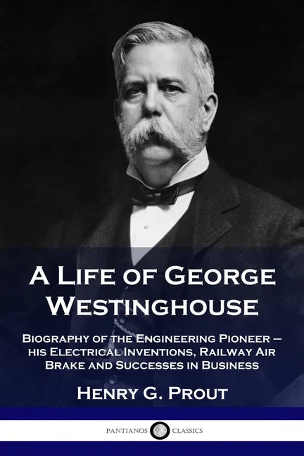 A Life of George Westinghouse: Biography of the Engineering Pioneer - his Electrical Inventions, Railway Air Brake and Successes in Business - Paperback