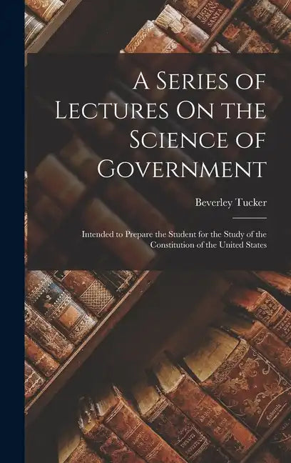 A Series of Lectures On the Science of Government: Intended to Prepare the Student for the Study of the Constitution of the United States - Hardcover