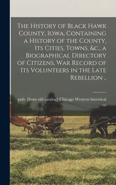 The History of Black Hawk County, Iowa, Containing a History of the County, its Cities, Towns, &c., a Biographical Directory of Citizens, war Record o - Hardcover