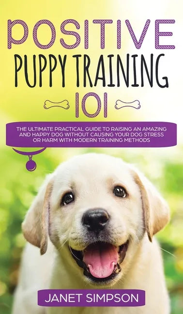 Positive Puppy Training 101 The Ultimate Practical Guide to Raising an Amazing and Happy Dog Without Causing Your Dog Stress or Harm With Modern Train - Hardcover