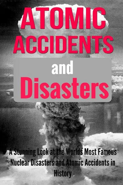 Atomic Accidents And Disasters: A Stunning Look At The Worlds Most Famous Nuclear Disasters And Atomic Accidents In History - Paperback