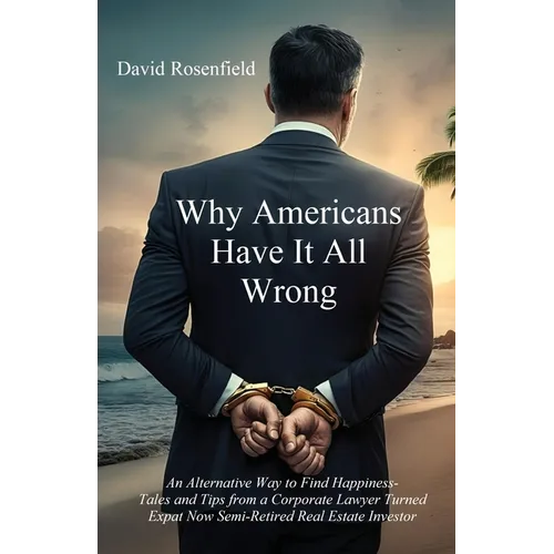 Why Americans Have It All Wrong: An Alternative Way to Find Happiness-Tales and Tips from a Corporate Lawyer Turned Expat Now Semi-Retired Real Estate - Paperback