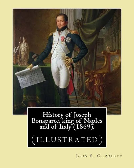 History of Joseph Bonaparte, king of Naples and of Italy (1869). By: John S. C. Abbott: Joseph Bonaparte, King of Spain, 1768-1844. (illustrated) - Paperback