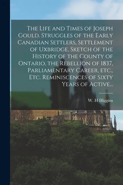 The Life and Times of Joseph Gould. Struggles of the Early Canadian Settlers, Settlement of Uxbridge, Sketch of the History of the County of Ontario, - Paperback