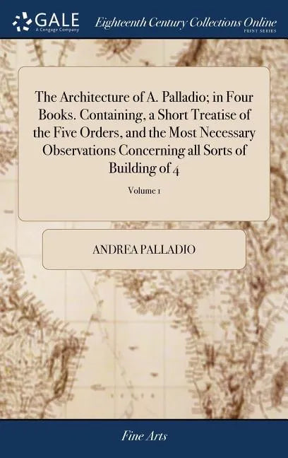 The Architecture of A. Palladio; in Four Books. Containing, a Short Treatise of the Five Orders, and the Most Necessary Observations Concerning all So - Hardcover