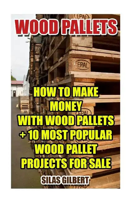 Wood Pallets: How To Make Money With Wood Pallets + 10 Most Popular Wood Pallet Projects For Sale - Paperback