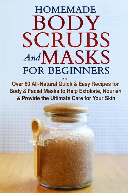 Homemade Body Scrubs and Masks for Beginners: All-Natural Quick & Easy Recipes for Body & Facial Masks to Help Exfoliate, Nourish & Provide the Ultima - Paperback