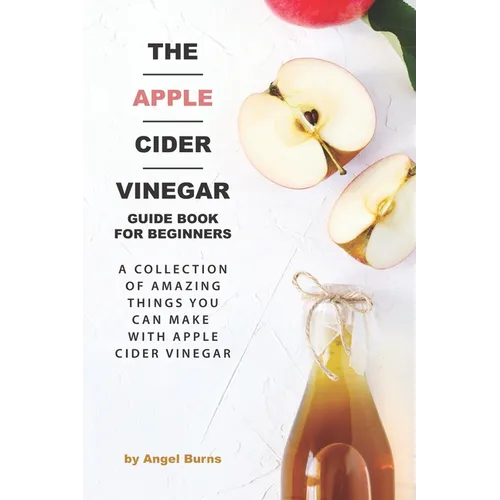 The Apple Cider Vinegar Guide Book for Beginners: A Collection of Amazing Things You Can Make with Apple Cider Vinegar - Paperback