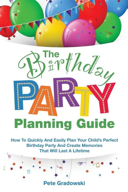 The Birthday Party Planning Guide: How To Quickly & Easily Plan Your Child's Perfect Birthday Party And Create Memories That Will Last A Lifetime - Paperback