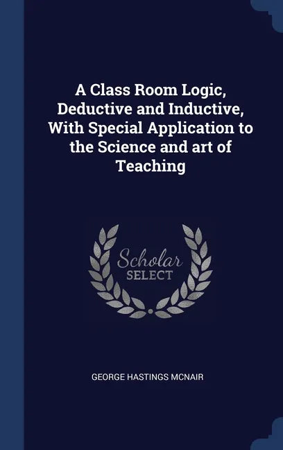 A Class Room Logic, Deductive and Inductive, With Special Application to the Science and art of Teaching - Hardcover