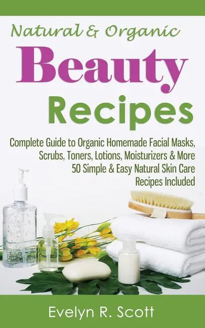 Natural & Organic Beauty Recipes - Complete Guide to Organic Homemade Facial Masks, Scrubs, Toners, Lotions, Moisturizers & More, 50 Simple & Easy Nat - Paperback