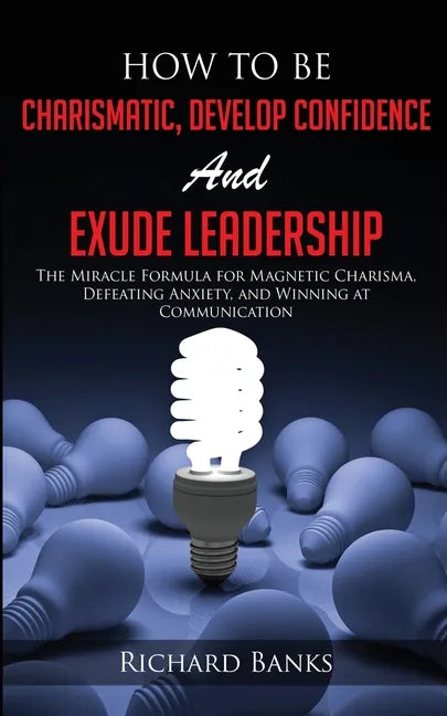 How to be Charismatic, Develop Confidence, and Exude Leadership: The Miracle Formula for Magnetic Charisma, Defeating Anxiety, and Winning at Communic - Paperback