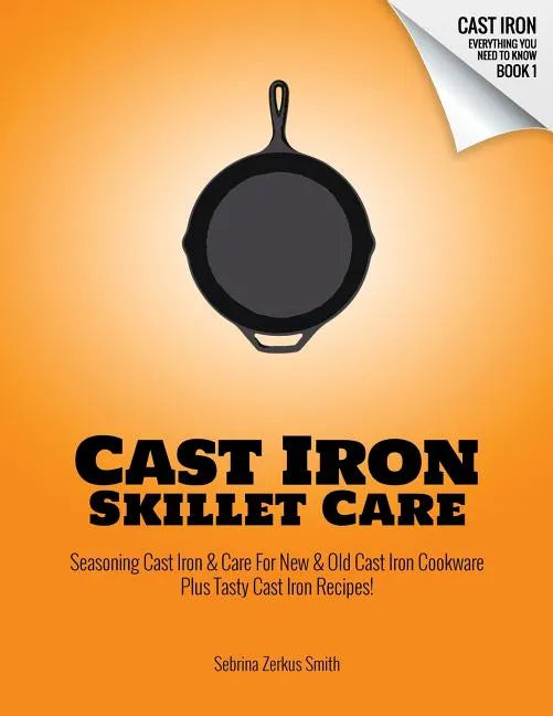 Cast Iron Skillet Care: Seasoning Cast Iron and Care for New and Old Cast Iron Cookware Plus Tasty Cast Iron Skillet Recipes - Paperback
