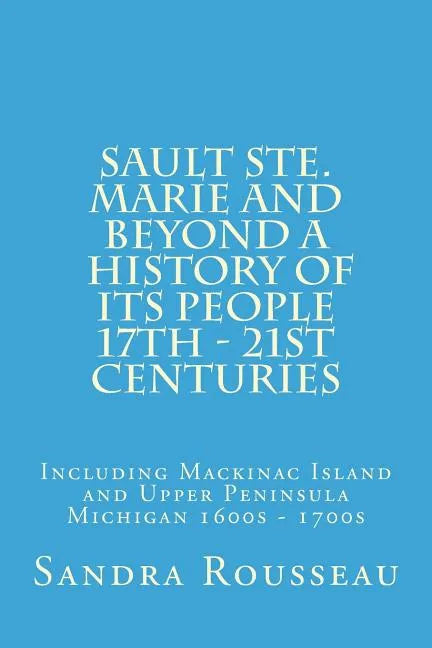 Sault Ste. Marie and Beyond A History of Its People 17th - 21st Centuries: Including Mackinac Island and Upper Peninsula Michigan 1600s - 1700s - Paperback