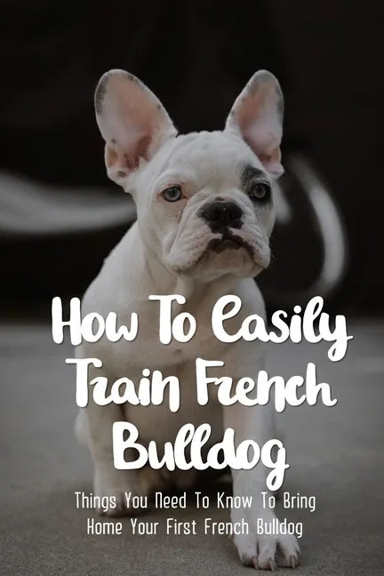 How To Easily Train French Bulldog: Things You Need To Know To Bring Home Your First French Bulldog: Frenchie Personality Of French Bulldog - Paperback