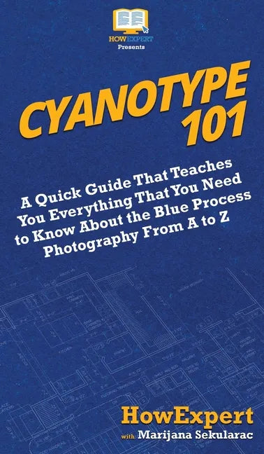 Cyanotype 101: A Quick Guide That Teaches You Everything That You Need to Know About the Blue Photography Process From A to Z - Hardcover