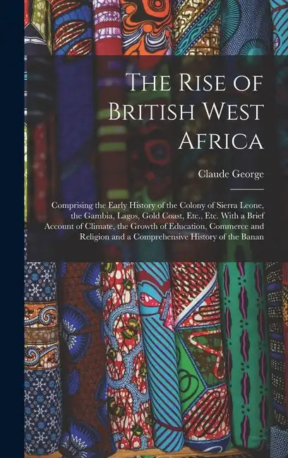 The Rise of British West Africa: Comprising the Early History of the Colony of Sierra Leone, the Gambia, Lagos, Gold Coast, Etc., Etc. With a Brief Ac - Hardcover