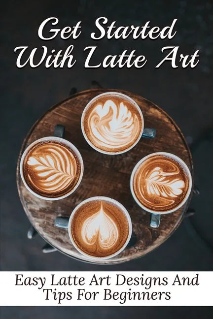 Get Started With Latte Art: Easy Latte Art Designs And Tips For Beginners: Latte Art For Beginners - Paperback