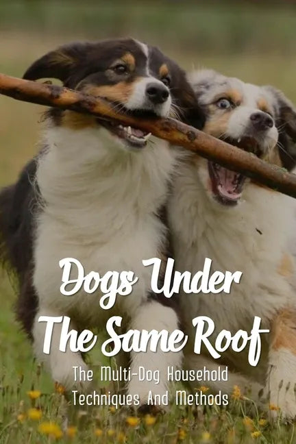 Dogs Under The Same Roof: The Multi-Dog Household Techniques And Methods: Ways To Keep Dogs In The Same House From Fighting - Paperback