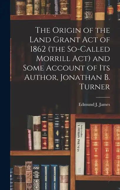 The Origin of the Land Grant act of 1862 (the So-called Morrill act) and Some Account of its Author, Jonathan B. Turner - Hardcover
