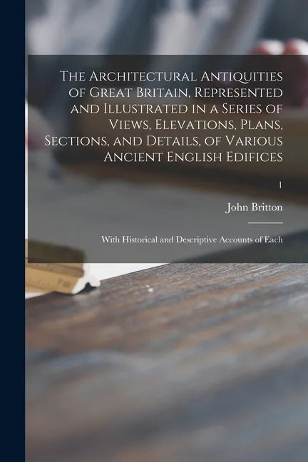 The Architectural Antiquities of Great Britain, Represented and Illustrated in a Series of Views, Elevations, Plans, Sections, and Details, of Various - Paperback