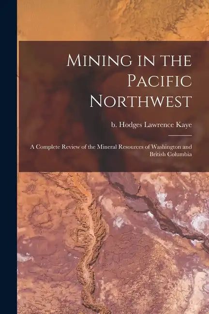 Mining in the Pacific Northwest: A Complete Review of the Mineral Resources of Washington and British Columbia - Paperback