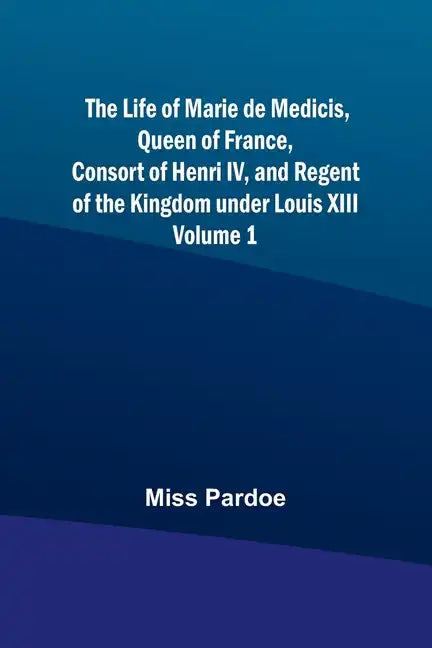 The Life of Marie de Medicis, Queen of France, Consort of Henri IV, and Regent of the Kingdom under Louis XIII - Volume 1 - Paperback