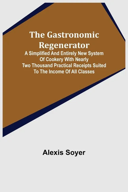 The Gastronomic Regenerator: A Simplified and Entirely New System of Cookery With Nearly Two Thousand Practical Receipts Suited to the Income of All C - Paperback