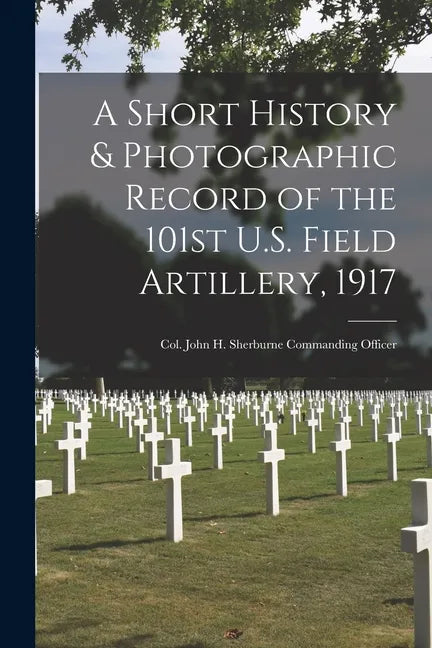 A Short History & Photographic Record of the 101st U.S. Field Artillery, 1917: Col. John H. Sherburne Commanding Officer - Paperback