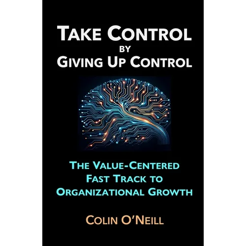 Take Control By Giving Up Control: The Value-Centered Fast Track to Organizational Growth - Paperback