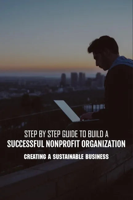 Step By Step Guide To Build A Successful Nonprofit Organization: Creating A Sustainable Business: Steps To Start A Nonprofit Organization - Paperback