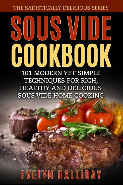 Sous Vide Cookbook: 101 Modern yet Simple Techniques for Rich, Healthy and Delicious Sous Vide Home Cooking (The Sadistically Delicious Series) - Paperback