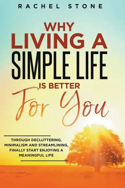 Why Living A Simple Life Is Better For You: Through Decluttering, Minimalism And Streamlining, Finally Start Enjoying A Meaningful Life - Paperback