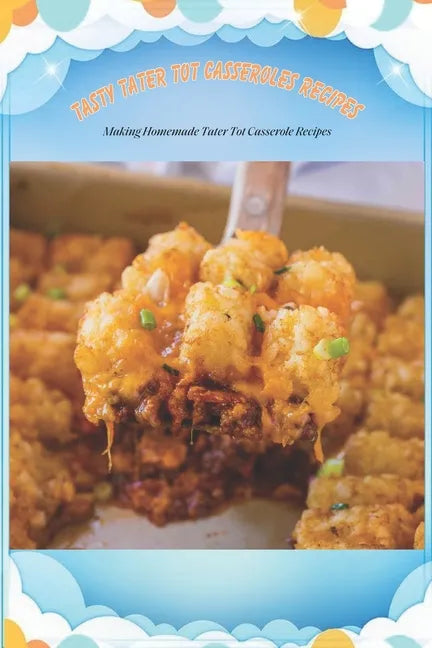 Tasty Tater Tot Casseroles Recipes: Making Homemade Tater Tot Casserole Recipes: Tater Tot Cookbook - Paperback
