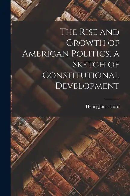 The Rise and Growth of American Politics, a Sketch of Constitutional Development - Paperback