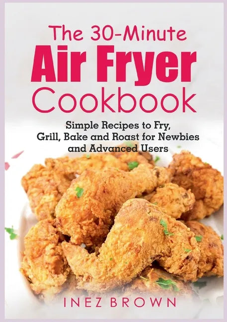 The 30-Minute Air Fryer Cookbook: Simple Recipes to Fry, Grill, Bake and Roast for Newbies and Advanced Users - Paperback