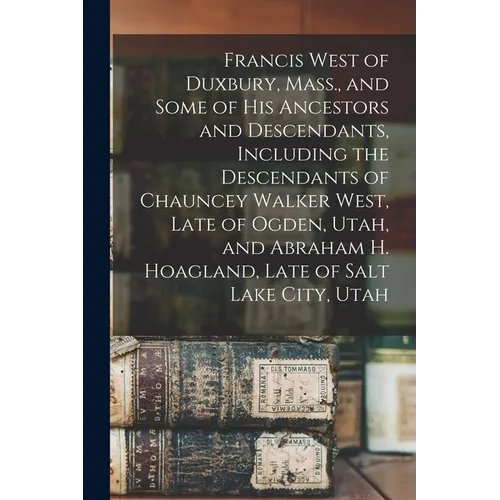 Francis West of Duxbury, Mass., and Some of His Ancestors and Descendants, Including the Descendants of Chauncey Walker West, Late of Ogden, Utah, and - Paperback