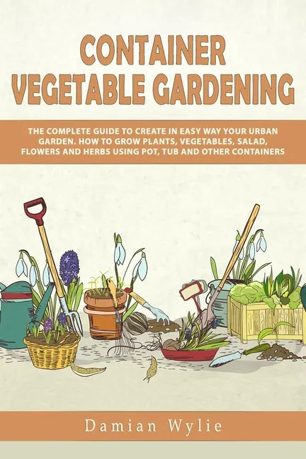 Container Vegetable Gardening: The Complete Guide to Create in Easy Way Your Urban Garden. How to Grow Plants, Vegetables, Salad, Flowers and Herbs U - Paperback