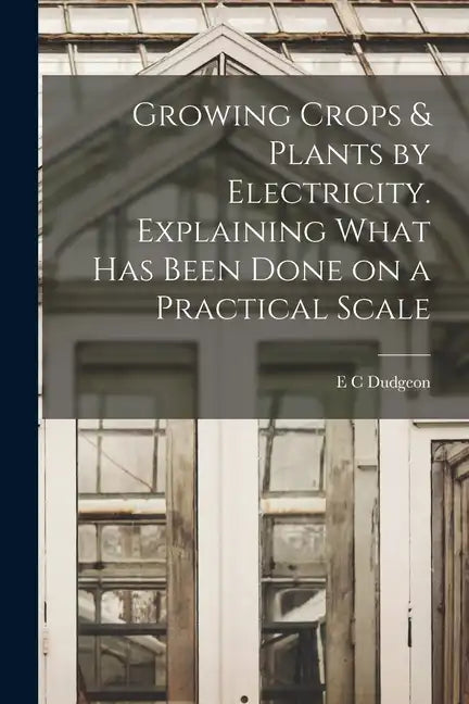 Growing Crops & Plants by Electricity. Explaining What has Been Done on a Practical Scale - Paperback