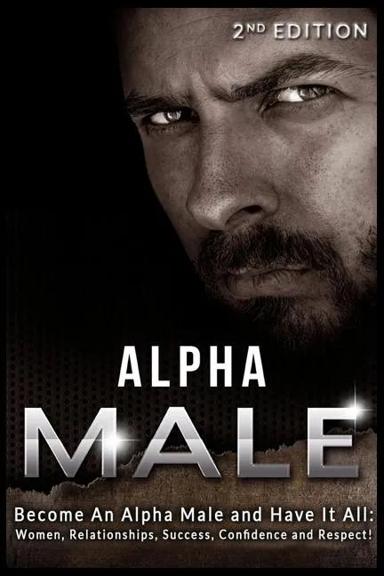 Alpha Male: Become An Alpha Male and Have It All: Women, Relationships, Success, Confidence and Respect! - Paperback