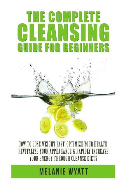 The Complete Cleansing Guide for Beginners: How to Lose Weight Fast to Optimize Your Health, Revitalize Your Appearance & Rapidly Increase Your Energy - Paperback
