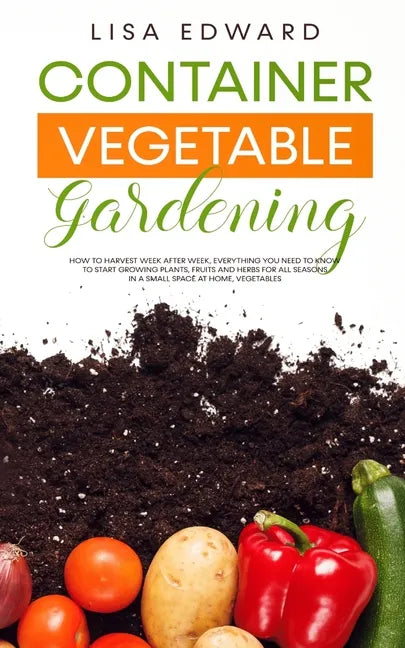 Container Vegetable Gardening: How to Harvest Week After Week, Everything You Need to Know to Start Growing Plants, Fruits and Herbs for All Seasons - Paperback
