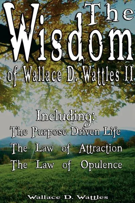 The Wisdom of Wallace D. Wattles II - Including: The Purpose Driven Life, The Law of Attraction & The Law of Opulence - Hardcover