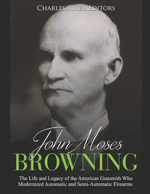 John Moses Browning: The Life and Legacy of the American Gunsmith Who Modernized Automatic and Semi-Automatic Firearms - Paperback