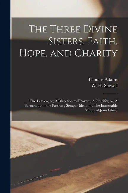 The Three Divine Sisters, Faith, Hope, and Charity: The Leaven, or, A Direction to Heaven; A Crucifix, or, A Sermon Upon the Passion; Semper Idem, or, - Paperback
