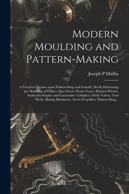 Modern Moulding and Pattern-making: a Practical Treatise Upon Pattern-shop and Foundry Work, Embracing the Moulding of Pulleys, Spur Gears, Worm Gears - Paperback