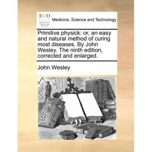 Primitive Physick: Or, an Easy and Natural Method of Curing Most Diseases. by John Wesley. the Ninth Edition, Corrected and Enlarged. - Paperback
